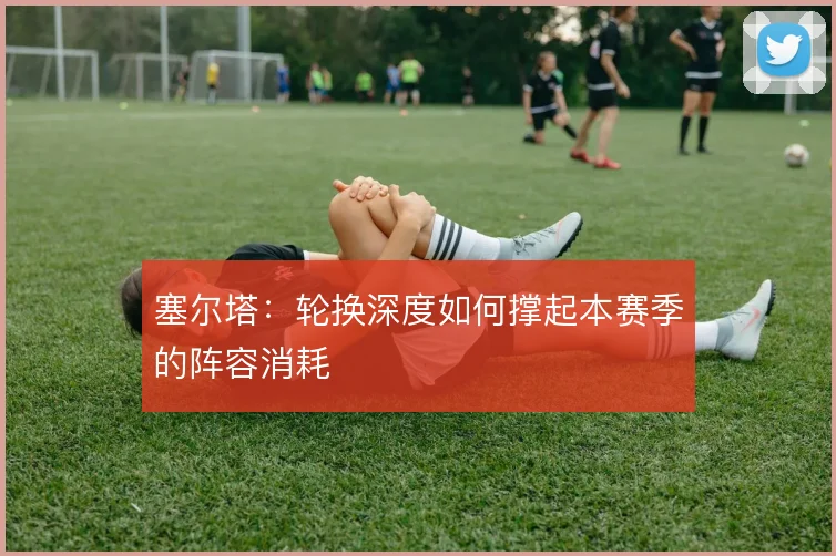 塞尔塔：轮换深度如何撑起本赛季的阵容消耗