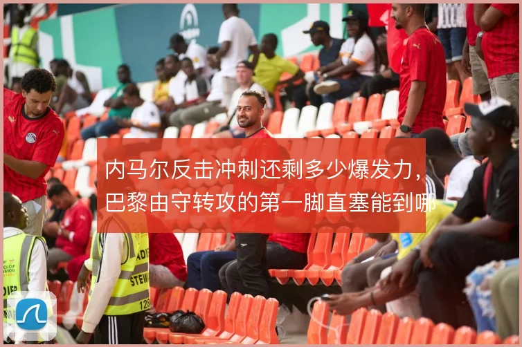 内马尔反击冲刺还剩多少爆发力，巴黎由守转攻的第一脚直塞能到哪一步