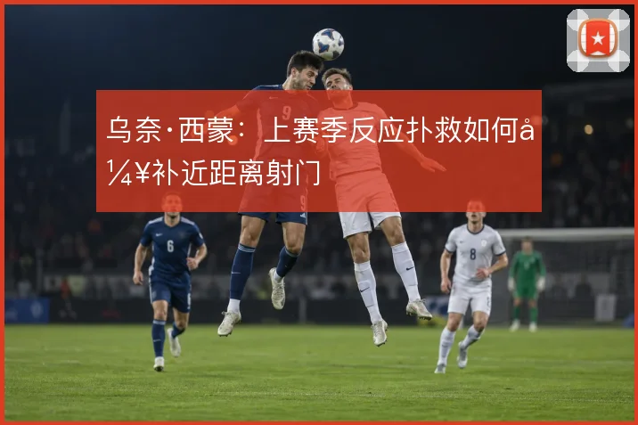 乌奈·西蒙:上赛季反应扑救如何弥补近距离射门