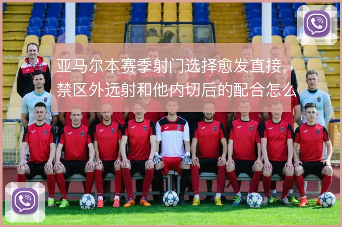 亚马尔本赛季射门选择愈发直接，禁区外远射和他内切后的配合怎么权衡
