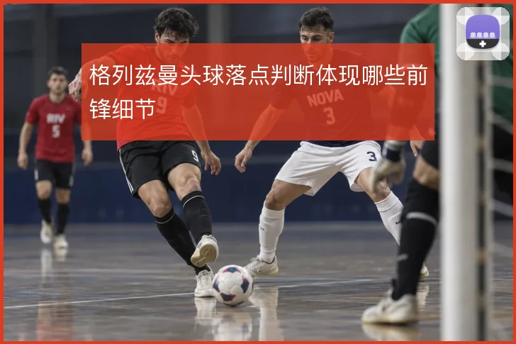 格列兹曼头球落点判断体现哪些前锋细节
