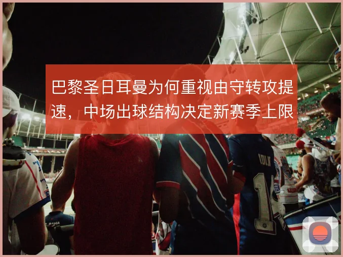 巴黎圣日耳曼为何重视由守转攻提速，中场出球结构决定新赛季上限