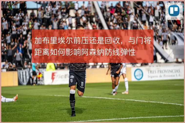 加布里埃尔前压还是回收，与门将距离如何影响阿森纳防线弹性