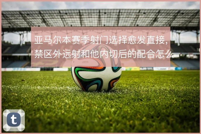 亚马尔本赛季射门选择愈发直接,禁区外远射和他内切后的配合怎么权衡