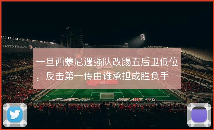 一旦西蒙尼遇强队改踢五后卫低位，反击第一传由谁承担成胜负手