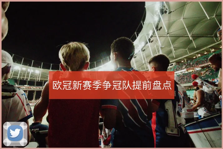 欧冠新赛季争冠队提前盘点