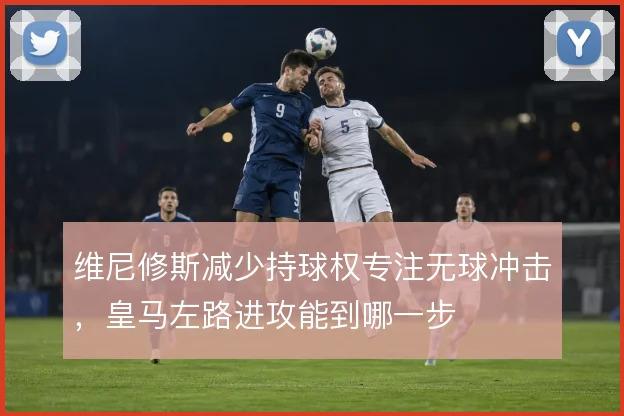 维尼修斯减少持球权专注无球冲击，皇马左路进攻能到哪一步