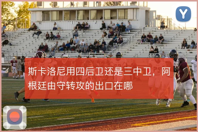 斯卡洛尼用四后卫还是三中卫，阿根廷由守转攻的出口在哪