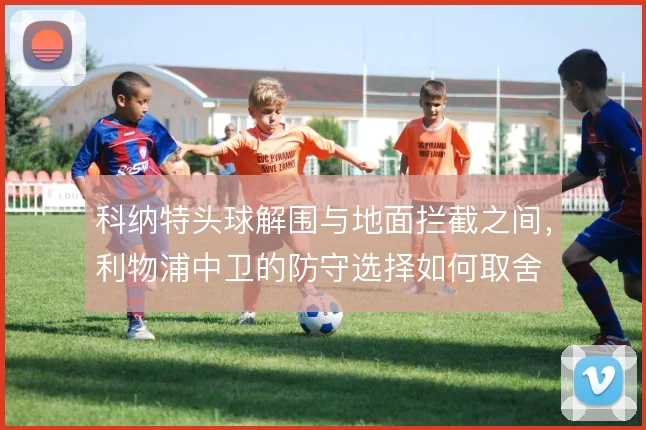 科纳特头球解围与地面拦截之间，利物浦中卫的防守选择如何取舍