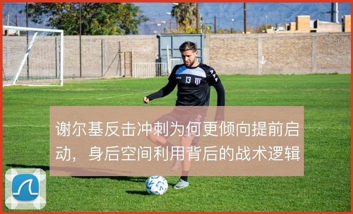 谢尔基反击冲刺为何更倾向提前启动,身后空间利用背后的战术逻辑