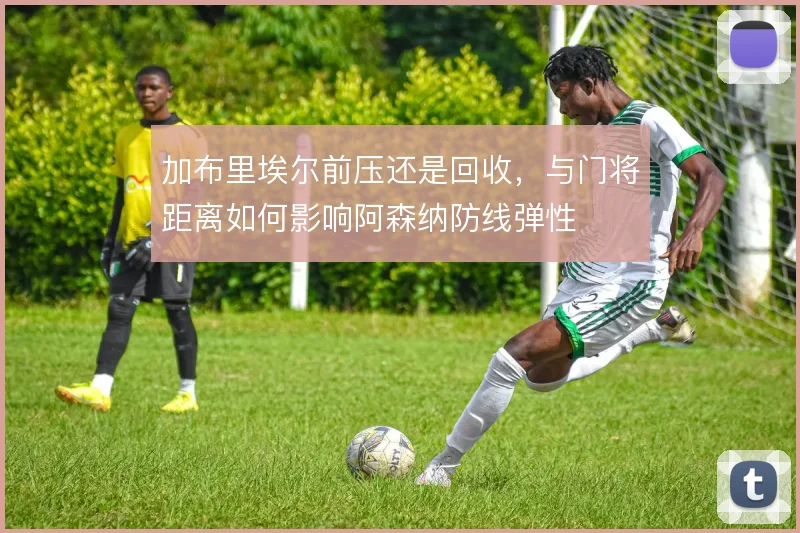 加布里埃尔前压还是回收，与门将距离如何影响阿森纳防线弹性