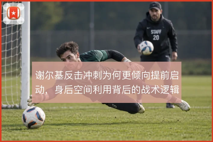 谢尔基反击冲刺为何更倾向提前启动,身后空间利用背后的战术逻辑