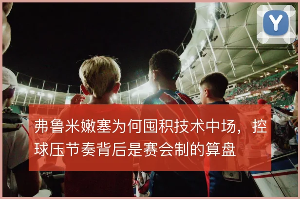 弗鲁米嫩塞为何囤积技术中场，控球压节奏背后是赛会制的算盘