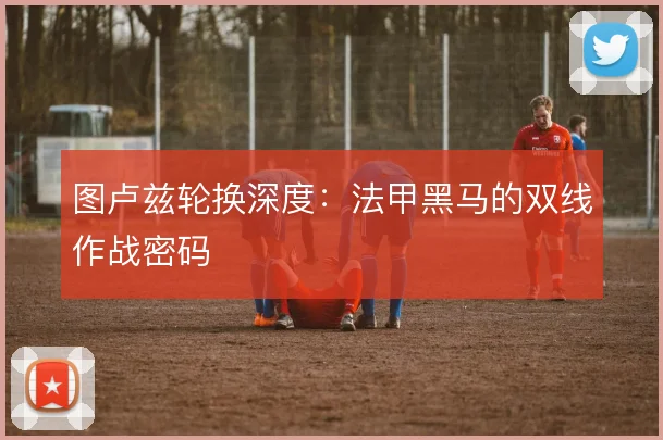 图卢兹轮换深度：法甲黑马的双线作战密码