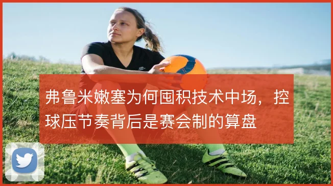弗鲁米嫩塞为何囤积技术中场，控球压节奏背后是赛会制的算盘