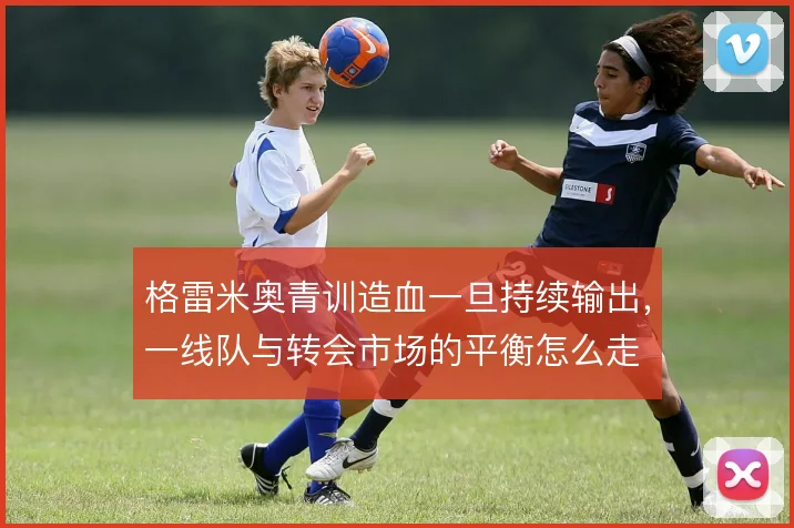 格雷米奥青训造血一旦持续输出,一线队与转会市场的平衡怎么走