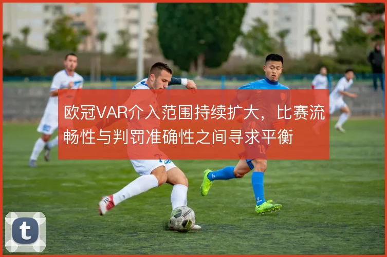 欧冠VAR介入范围持续扩大，比赛流畅性与判罚准确性之间寻求平衡